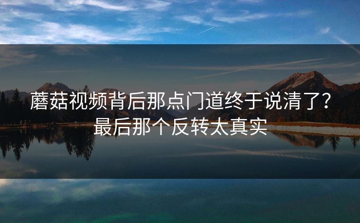 蘑菇视频背后那点门道终于说清了？最后那个反转太真实