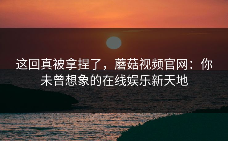 这回真被拿捏了，蘑菇视频官网：你未曾想象的在线娱乐新天地