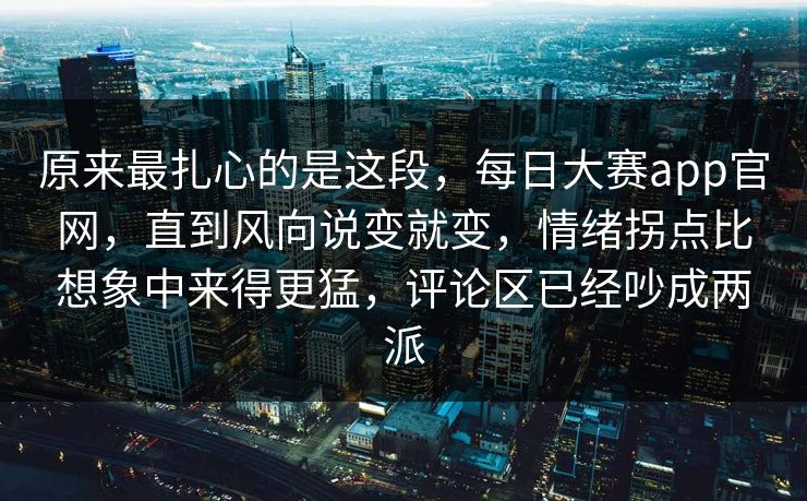 原来最扎心的是这段，每日大赛app官网，直到风向说变就变，情绪拐点比想象中来得更猛，评论区已经吵成两派