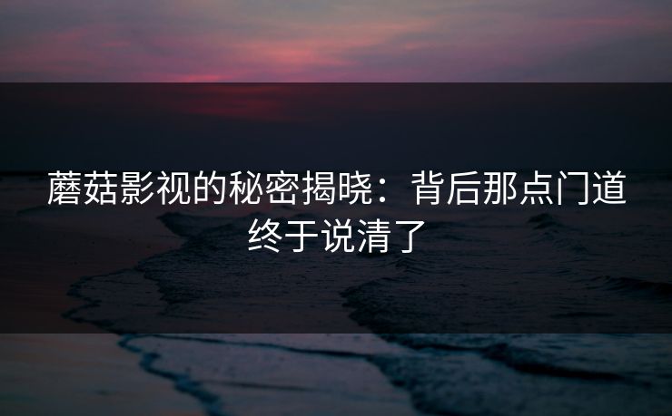 蘑菇影视的秘密揭晓:背后那点门道终于说清了 蘑菇影视的秘密揭晓:背后那点门道终于说清了