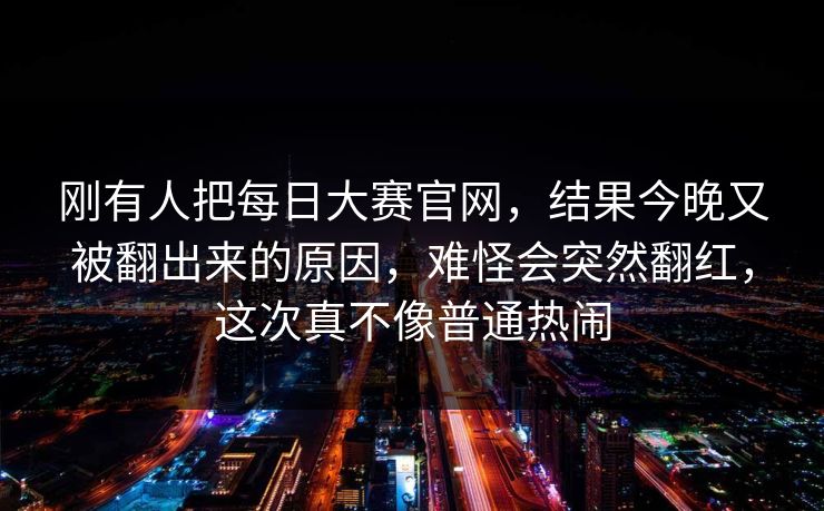 刚有人把每日大赛官网，结果今晚又被翻出来的原因，难怪会突然翻红，这次真不像普通热闹