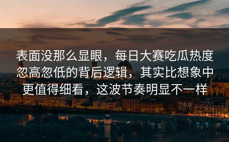 表面没那么显眼，每日大赛吃瓜热度忽高忽低的背后逻辑，其实比想象中更值得细看，这波节奏明显不一样