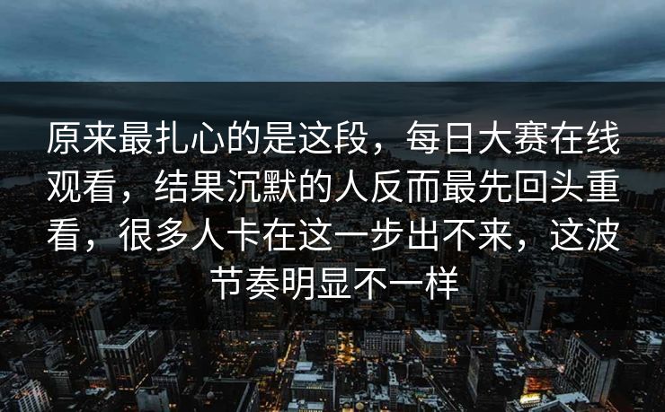 原来最扎心的是这段，每日大赛在线观看，结果沉默的人反而最先回头重看，很多人卡在这一步出不来，这波节奏明显不一样