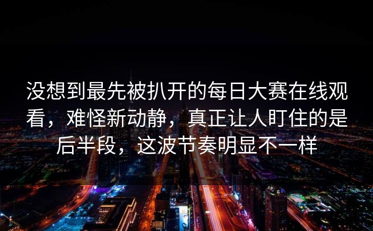 没想到最先被扒开的每日大赛在线观看,难怪新动静,真正让人盯住的是后半段,这波节奏明显不一样 没想到最先被扒开的每日大赛在线观看,难怪新动静,真正让人盯住的是后半段,这波节奏明显不一样
