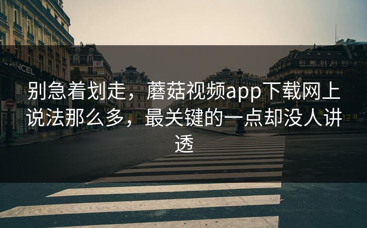 别急着划走，蘑菇视频app下载网上说法那么多，最关键的一点却没人讲透