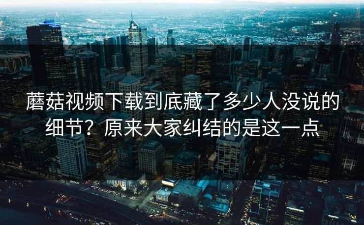 蘑菇视频下载到底藏了多少人没说的细节？原来大家纠结的是这一点