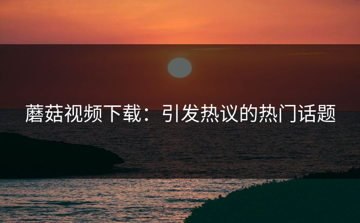蘑菇视频下载:引发热议的热门话题 蘑菇视频下载:引发热议的热门话题