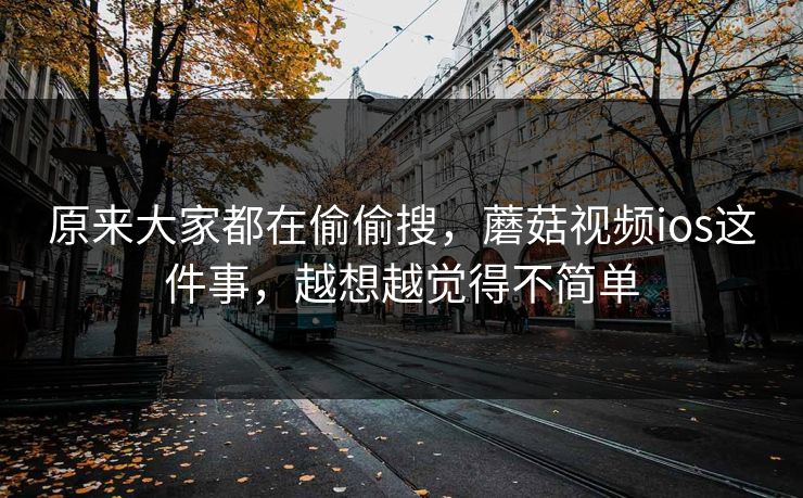 原来大家都在偷偷搜，蘑菇视频ios这件事，越想越觉得不简单