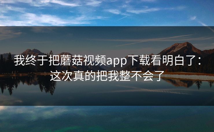 我终于把蘑菇视频app下载看明白了:这次真的把我整不会了 我终于把蘑菇视频app下载看明白了:这次真的把我整不会了