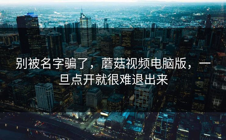 别被名字骗了,蘑菇视频电脑版,一旦点开就很难退出来 别被名字骗了,蘑菇视频电脑版,一旦点开就很难退出来