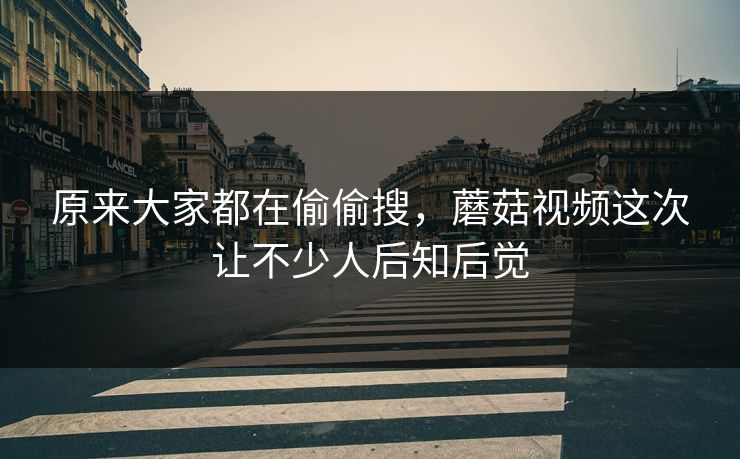 原来大家都在偷偷搜，蘑菇视频这次让不少人后知后觉