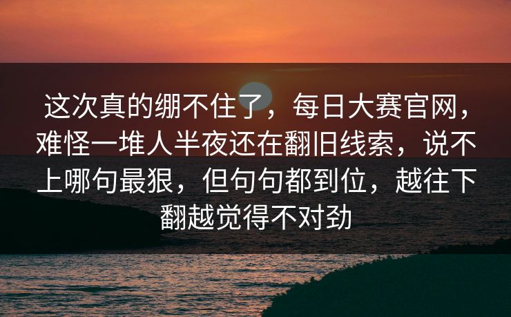 这次真的绷不住了,每日大赛官网,难怪一堆人半夜还在翻旧线索,说不上哪句最狠,但句句都到位,越往下翻越觉得不对劲 这次真的绷不住了,每日大赛官网,难怪一堆人半夜还在翻旧线索,说不上哪句最狠,但句句都到位,越往下翻越觉得不对劲