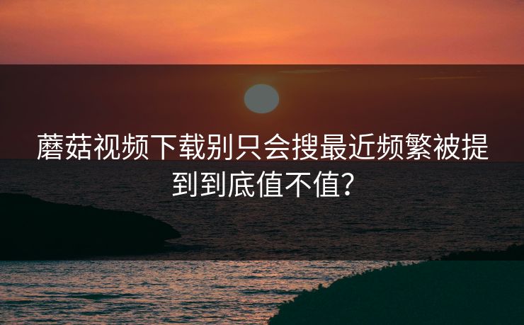 蘑菇视频下载别只会搜最近频繁被提到到底值不值？