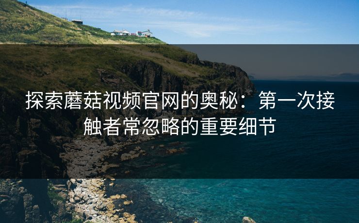 探索蘑菇视频官网的奥秘:第一次接触者常忽略的重要细节 探索蘑菇视频官网的奥秘:第一次接触者常忽略的重要细节