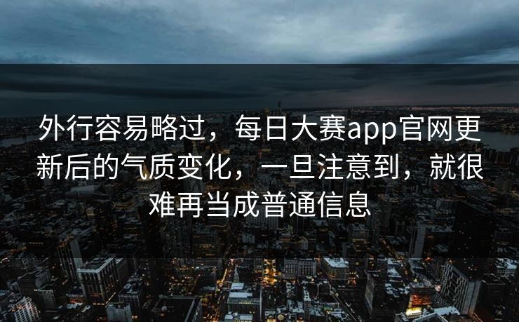 外行容易略过，每日大赛app官网更新后的气质变化，一旦注意到，就很难再当成普通信息