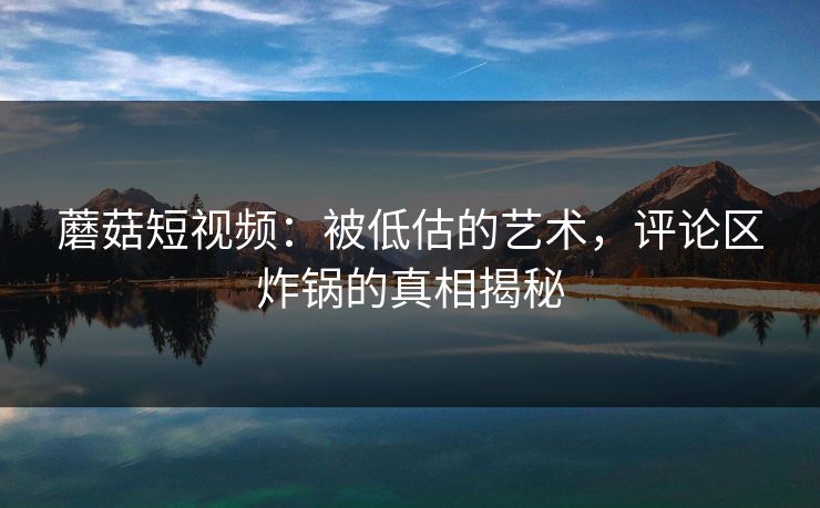 蘑菇短视频:被低估的艺术,评论区炸锅的真相揭秘 蘑菇短视频:被低估的艺术,评论区炸锅的真相揭秘