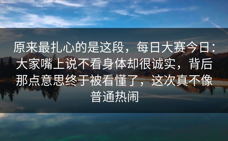 原来最扎心的是这段，每日大赛今日：大家嘴上说不看身体却很诚实，背后那点意思终于被看懂了，这次真不像普通热闹