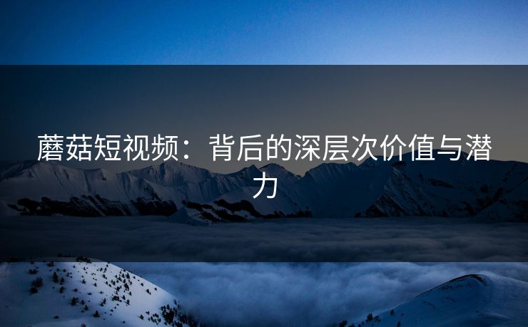 蘑菇短视频:背后的深层次价值与潜力 蘑菇短视频:背后的深层次价值与潜力