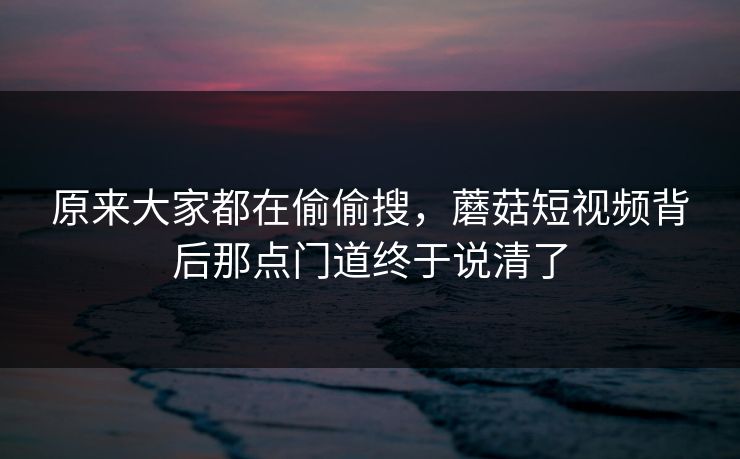 原来大家都在偷偷搜,蘑菇短视频背后那点门道终于说清了 原来大家都在偷偷搜,蘑菇短视频背后那点门道终于说清了