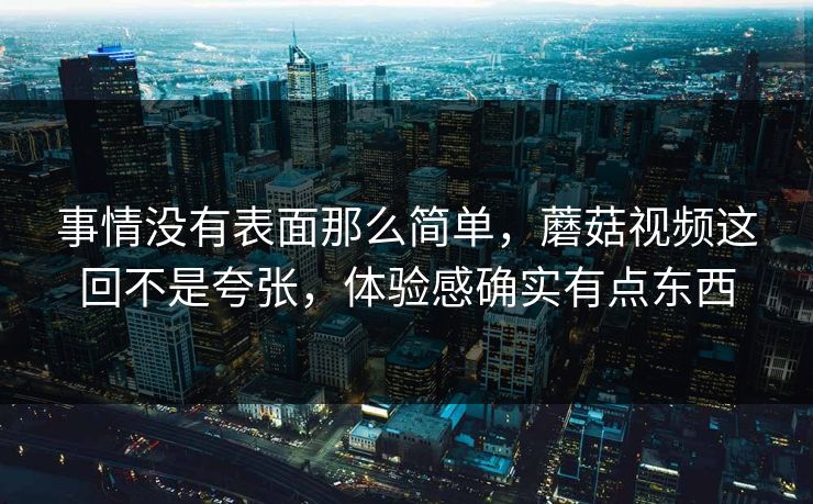 事情没有表面那么简单，蘑菇视频这回不是夸张，体验感确实有点东西