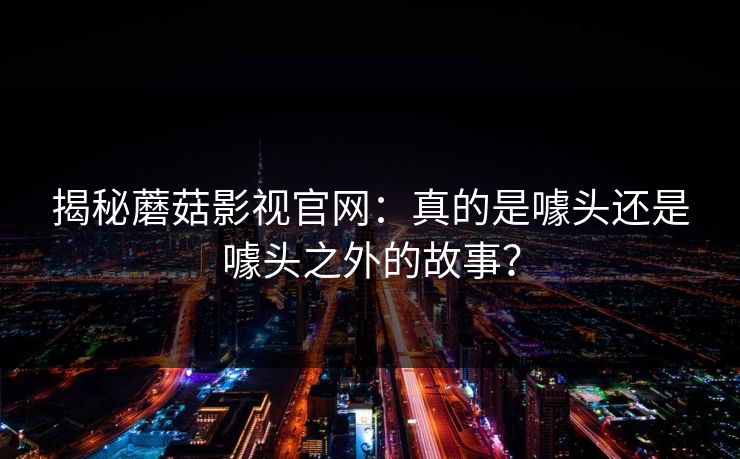 揭秘蘑菇影视官网：真的是噱头还是噱头之外的故事？