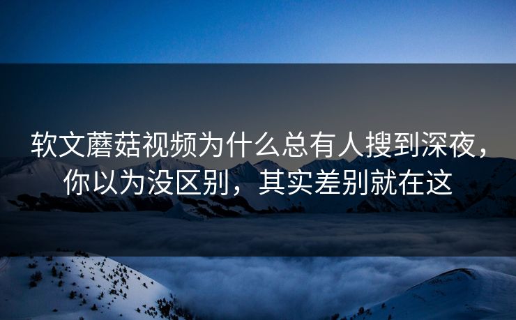 软文蘑菇视频为什么总有人搜到深夜，你以为没区别，其实差别就在这