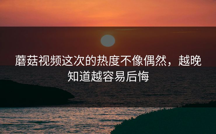 蘑菇视频这次的热度不像偶然，越晚知道越容易后悔