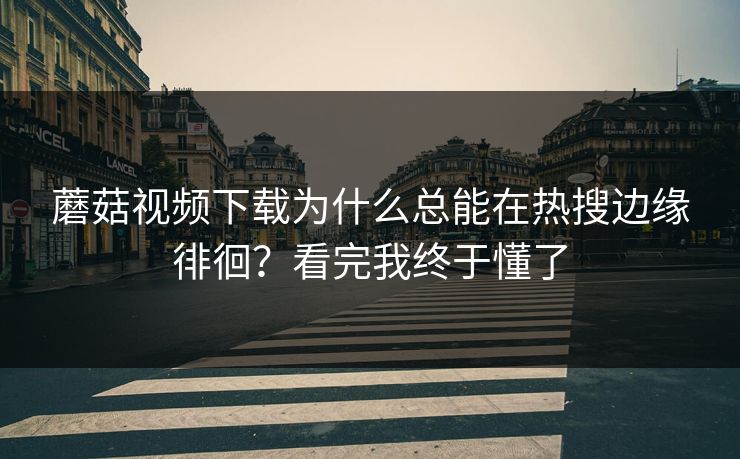 蘑菇视频下载为什么总能在热搜边缘徘徊？看完我终于懂了