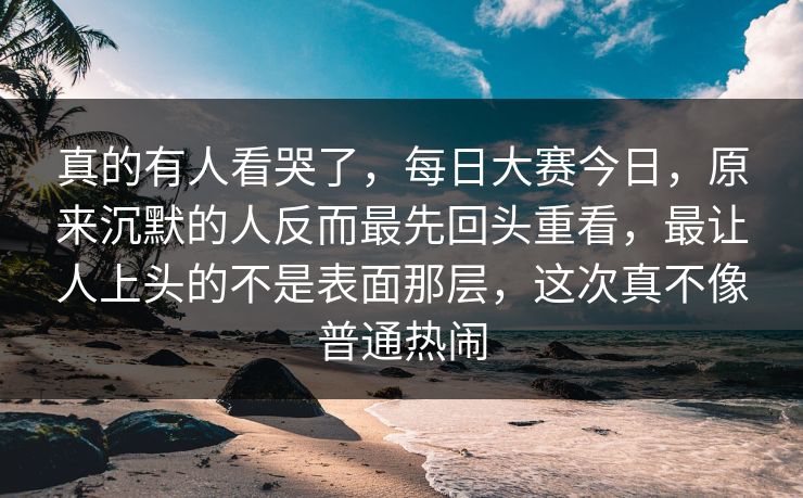 真的有人看哭了，每日大赛今日，原来沉默的人反而最先回头重看，最让人上头的不是表面那层，这次真不像普通热闹