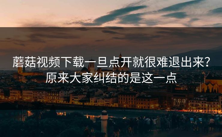 蘑菇视频下载一旦点开就很难退出来？原来大家纠结的是这一点