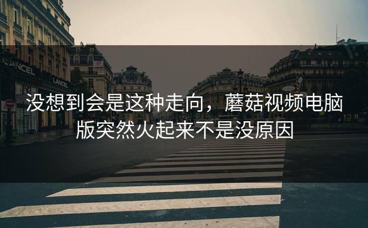 没想到会是这种走向,蘑菇视频电脑版突然火起来不是没原因 没想到会是这种走向,蘑菇视频电脑版突然火起来不是没原因