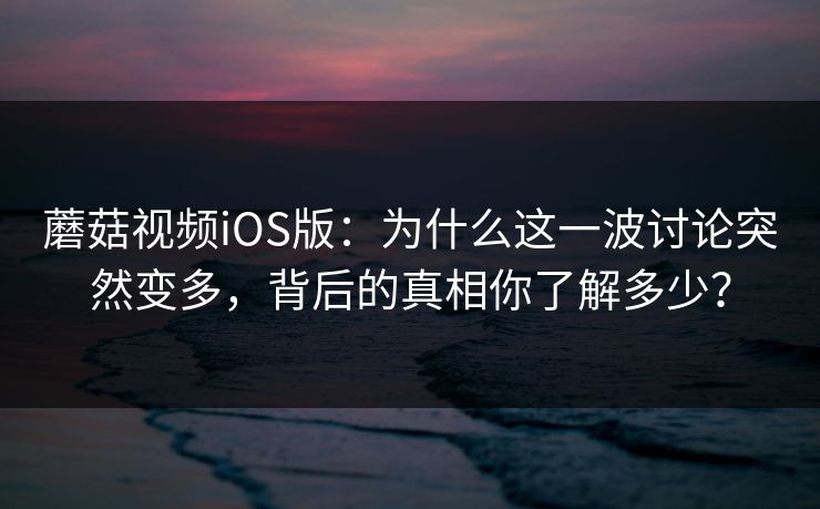 蘑菇视频iOS版：为什么这一波讨论突然变多，背后的真相你了解多少？