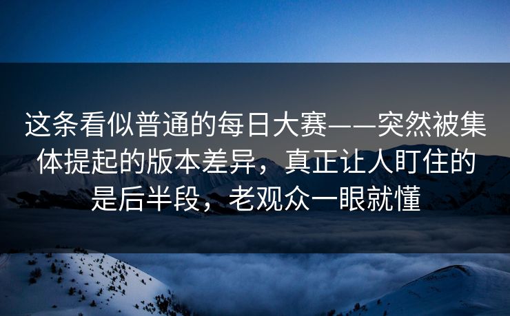 这条看似普通的每日大赛——突然被集体提起的版本差异，真正让人盯住的是后半段，老观众一眼就懂