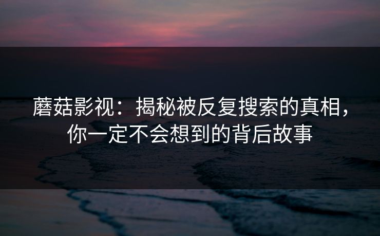蘑菇影视:揭秘被反复搜索的真相,你一定不会想到的背后故事 蘑菇影视:揭秘被反复搜索的真相,你一定不会想到的背后故事