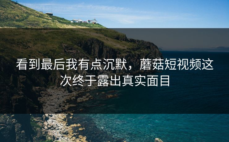 看到最后我有点沉默,蘑菇短视频这次终于露出真实面目 看到最后我有点沉默,蘑菇短视频这次终于露出真实面目