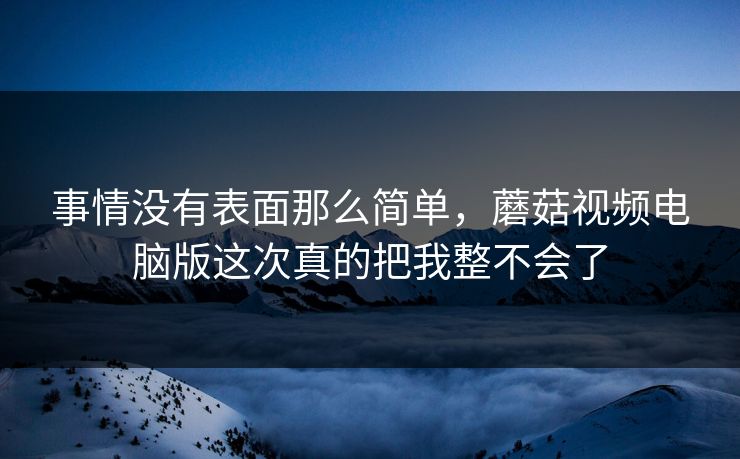 事情没有表面那么简单，蘑菇视频电脑版这次真的把我整不会了