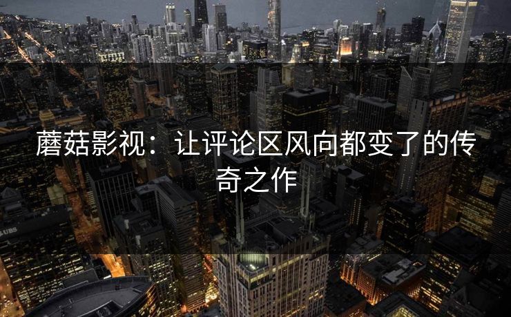 蘑菇影视:让评论区风向都变了的传奇之作 蘑菇影视:让评论区风向都变了的传奇之作