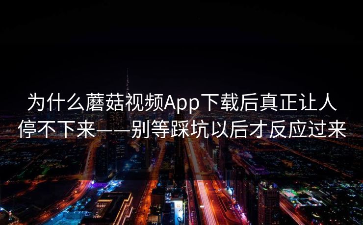 为什么蘑菇视频App下载后真正让人停不下来——别等踩坑以后才反应过来 为什么蘑菇视频App下载后真正让人停不下来——别等踩坑以后才反应过来