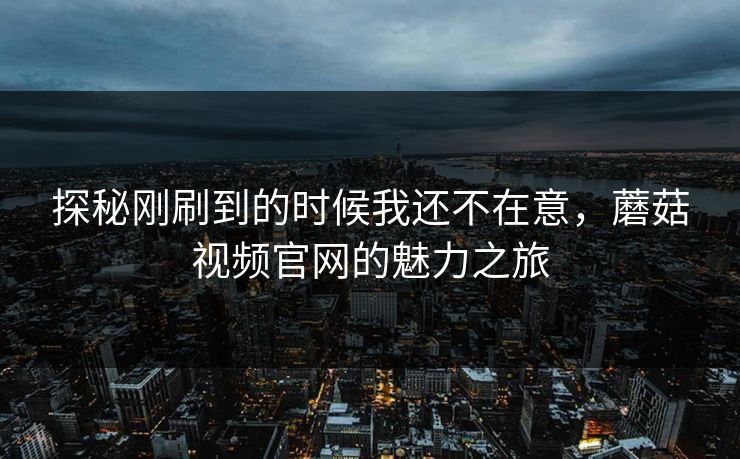 探秘刚刷到的时候我还不在意,蘑菇视频官网的魅力之旅 探秘刚刷到的时候我还不在意,蘑菇视频官网的魅力之旅