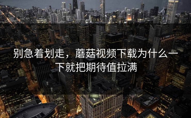 别急着划走，蘑菇视频下载为什么一下就把期待值拉满