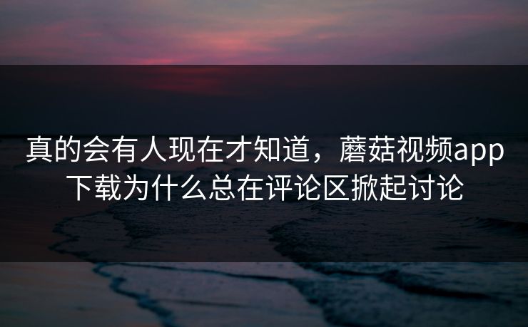 真的会有人现在才知道,蘑菇视频app下载为什么总在评论区掀起讨论 真的会有人现在才知道,蘑菇视频app下载为什么总在评论区掀起讨论