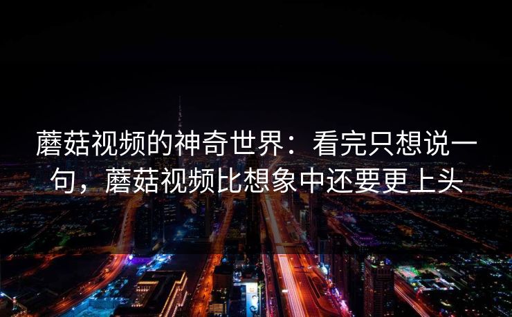 蘑菇视频的神奇世界：看完只想说一句，蘑菇视频比想象中还要更上头