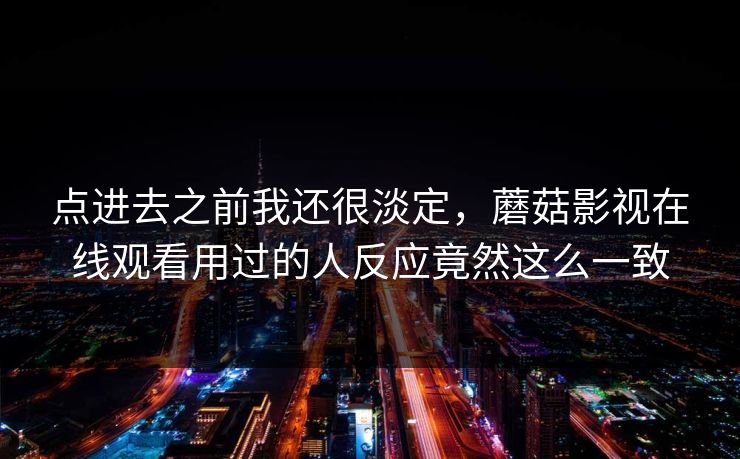 点进去之前我还很淡定，蘑菇影视在线观看用过的人反应竟然这么一致