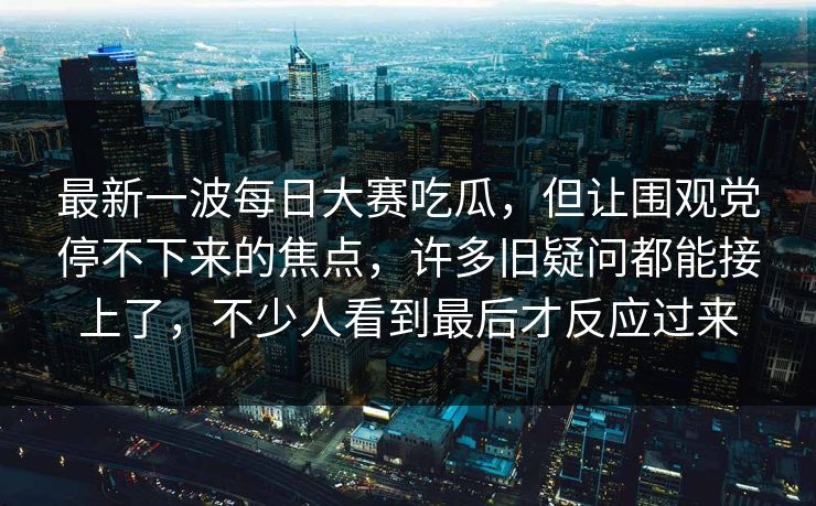 最新一波每日大赛吃瓜，但让围观党停不下来的焦点，许多旧疑问都能接上了，不少人看到最后才反应过来