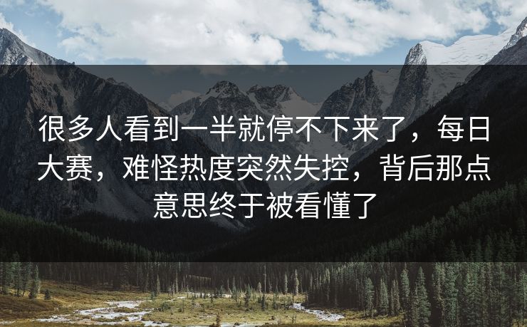 很多人看到一半就停不下来了，每日大赛，难怪热度突然失控，背后那点意思终于被看懂了