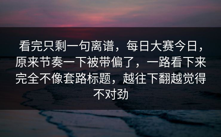 看完只剩一句离谱，每日大赛今日，原来节奏一下被带偏了，一路看下来完全不像套路标题，越往下翻越觉得不对劲