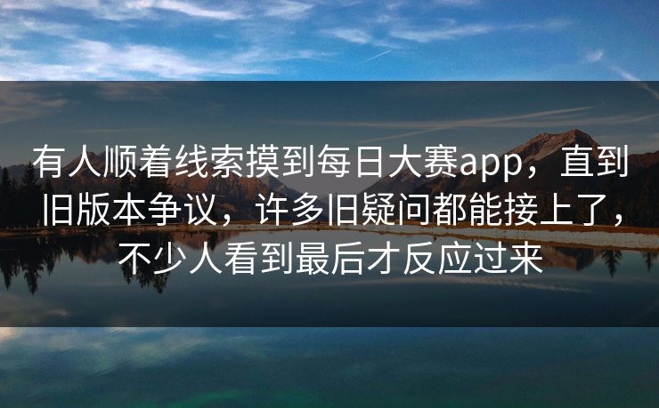 有人顺着线索摸到每日大赛app，直到旧版本争议，许多旧疑问都能接上了，不少人看到最后才反应过来