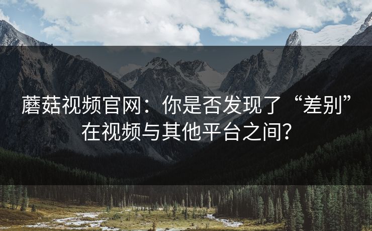 蘑菇视频官网：你是否发现了“差别”在视频与其他平台之间？