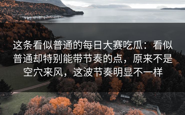 这条看似普通的每日大赛吃瓜：看似普通却特别能带节奏的点，原来不是空穴来风，这波节奏明显不一样
