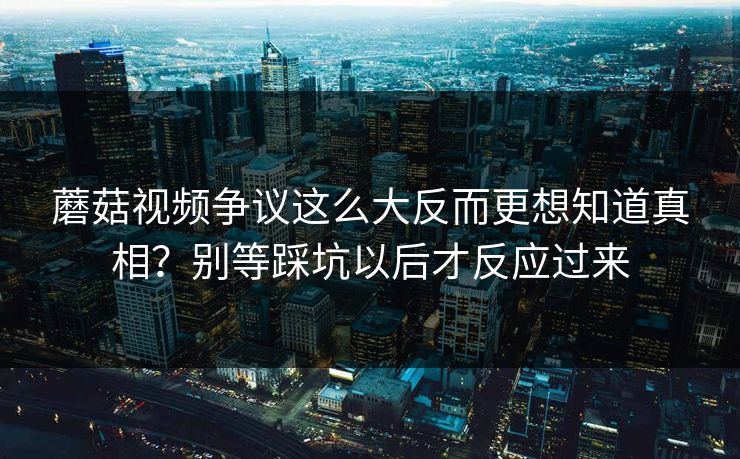 蘑菇视频争议这么大反而更想知道真相？别等踩坑以后才反应过来